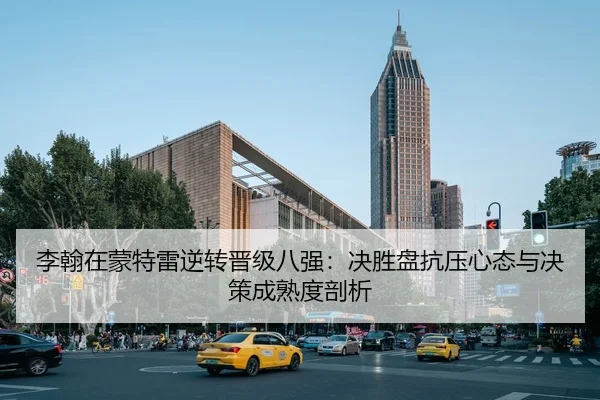 李翰在蒙特雷逆转晋级八强：决胜盘抗压心态与决策成熟度剖析