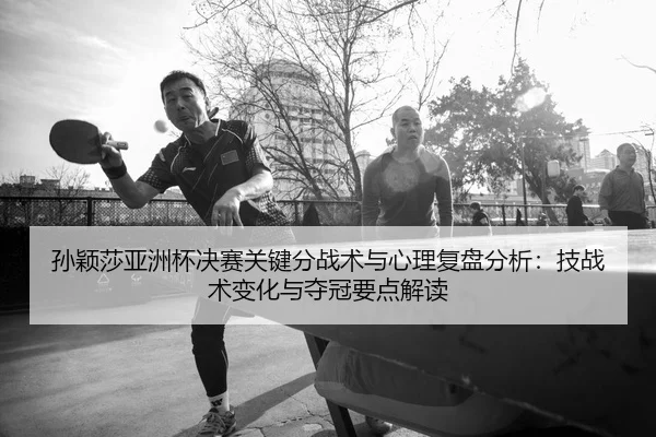 孙颖莎亚洲杯决赛关键分战术与心理复盘分析：技战术变化与夺冠要点解读