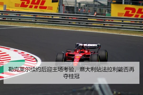 勒克莱尔续约后迎主场考验，意大利站法拉利能否再夺桂冠
